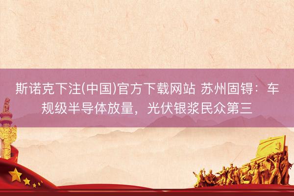 斯诺克下注(中国)官方下载网站 苏州固锝:车规级半导体放量,光伏银浆民众第三