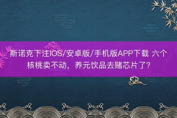 斯诺克下注IOS/安卓版/手机版APP下载 六个核桃卖不动，养元饮品去赌芯片了？