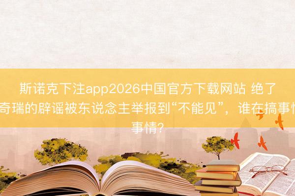 斯诺克下注app2026中国官方下载网站 绝了!奇瑞的辟谣被东说念主举报到“不能见”,谁在搞事情?