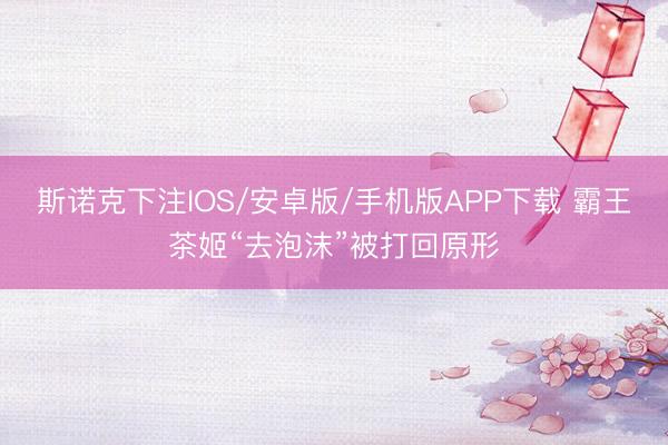 斯诺克下注IOS/安卓版/手机版APP下载 霸王茶姬“去泡沫”被打回原形