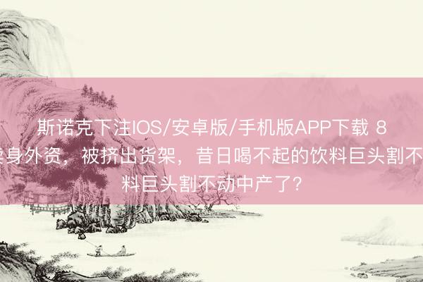 斯诺克下注IOS/安卓版/手机版APP下载 8000万，卖身外资，被挤出货架，昔日喝不起的饮料巨头割不动中产了？
