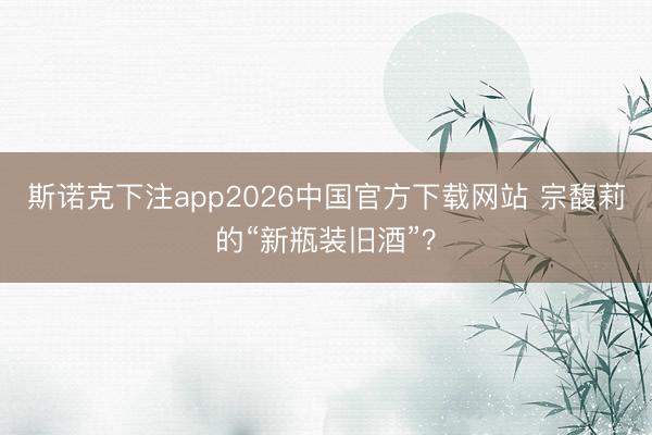 斯诺克下注app2026中国官方下载网站 宗馥莉的“新瓶装旧酒”？