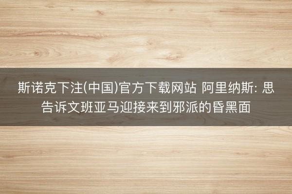 斯诺克下注(中国)官方下载网站 阿里纳斯: 思告诉文班亚马迎接来到邪派的昏黑面