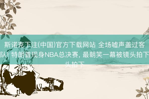 斯诺克下注(中国)官方下载网站 全场嘘声盖过客队! 特朗普现身NBA总决赛， 最朝笑一幕被镜头拍下