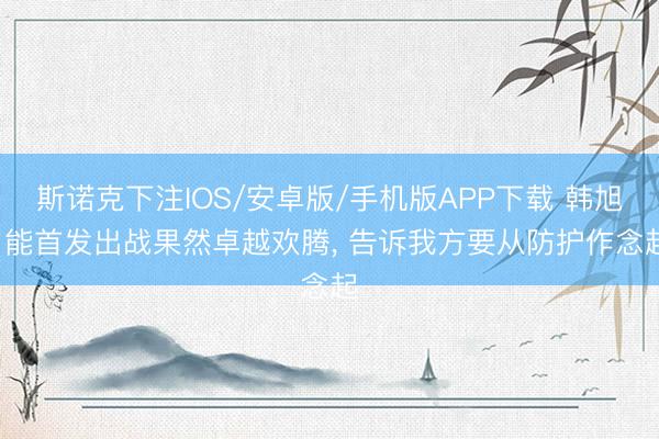 斯诺克下注IOS/安卓版/手机版APP下载 韩旭: 能首发出战果然卓越欢腾， 告诉我方要从防护作念起