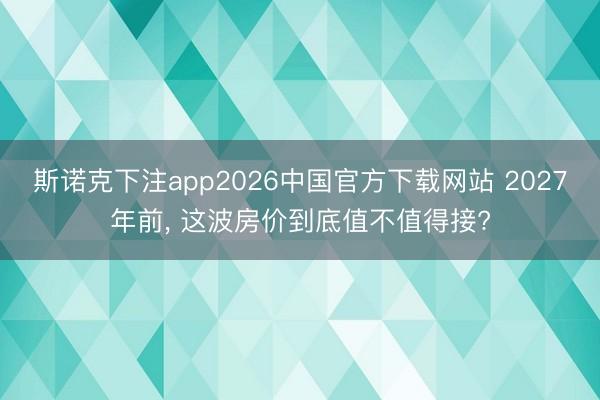 斯诺克下注app2026中国官方下载网站 2027年前， 这波房价到底值不值得接?