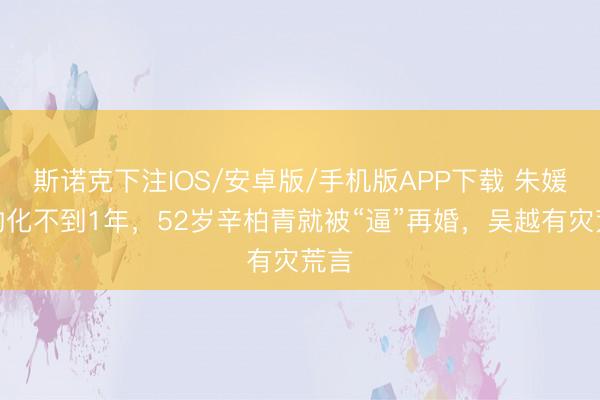 斯诺克下注IOS/安卓版/手机版APP下载 朱媛媛物化不到1年,52岁辛柏青就被“逼”再婚,吴越有灾荒言