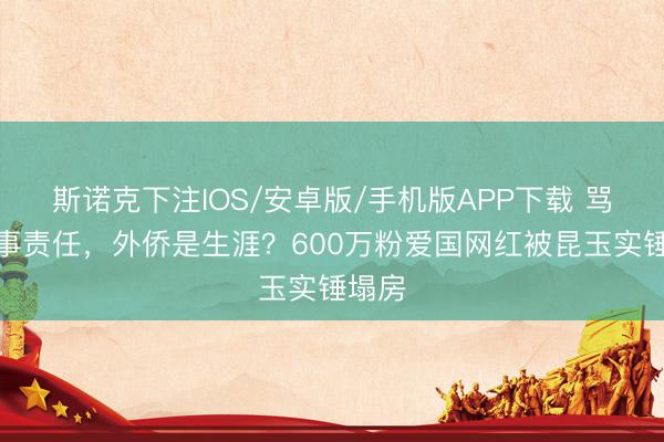 斯诺克下注IOS/安卓版/手机版APP下载 骂法国事责任,外侨是生涯?600万粉爱国网红被昆玉实锤塌房