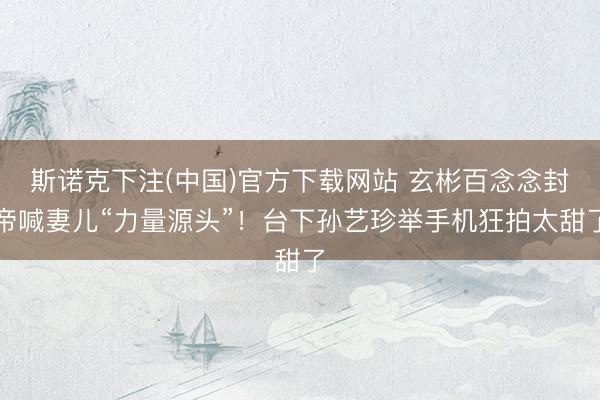 斯诺克下注(中国)官方下载网站 玄彬百念念封帝喊妻儿“力量源头”！台下孙艺珍举手机狂拍太甜了