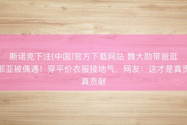 斯诺克下注(中国)官方下载网站 魏大勋带爸逛阿那亚被偶遇！穿平价衣服接地气，网友：这才是真贡献
