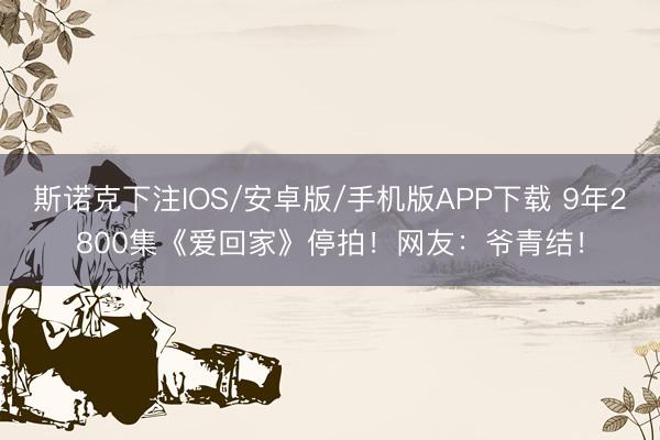 斯诺克下注IOS/安卓版/手机版APP下载 9年2800集《爱回家》停拍!网友:爷青结!