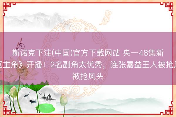 斯诺克下注(中国)官方下载网站 央一48集新剧《主角》开播！2名副角太优秀，连张嘉益王人被抢风头