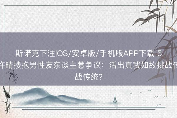 斯诺克下注IOS/安卓版/手机版APP下载 57岁许晴搂抱男性友东谈主惹争议:活出真我如故挑战传统?