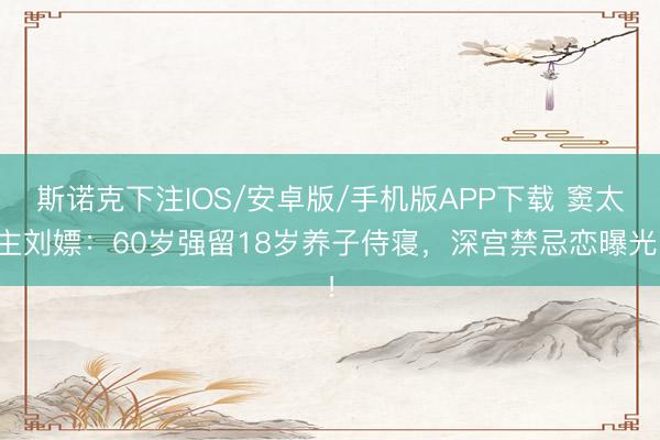斯诺克下注IOS/安卓版/手机版APP下载 窦太主刘嫖：60岁强留18岁养子侍寝，深宫禁忌恋曝光！