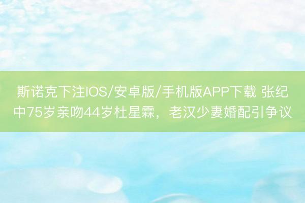 斯诺克下注IOS/安卓版/手机版APP下载 张纪中75岁亲吻44岁杜星霖，老汉少妻婚配引争议