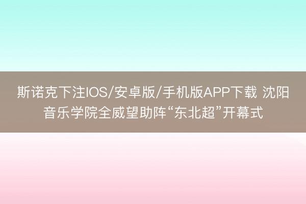 斯诺克下注IOS/安卓版/手机版APP下载 沈阳音乐学院全威望助阵“东北超”开幕式