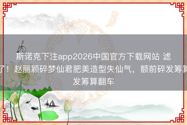 斯诺克下注app2026中国官方下载网站 滤镜碎了!赵丽颖碎梦仙君肥美造型失仙气,额前碎发筹算翻车
