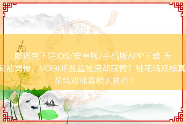 斯诺克下注IOS/安卓版/手机版APP下载 天王嫂抢单间被骂惨，VOGUE总监抢房却获赞？桃花坞双标真相太执行！