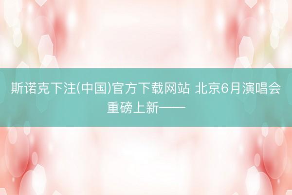 斯诺克下注(中国)官方下载网站 北京6月演唱会重磅上新——
