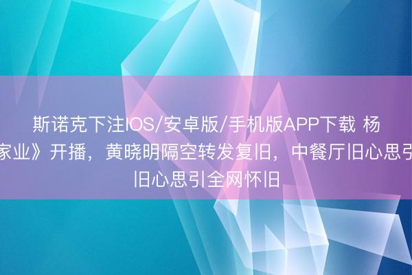 斯诺克下注IOS/安卓版/手机版APP下载 杨紫新剧《家业》开播，黄晓明隔空转发复旧，中餐厅旧心思引全网怀旧