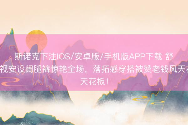 斯诺克下注IOS/安卓版/手机版APP下载 舒淇透视安设阔腿裤惊艳全场,落拓感穿搭被赞老钱风天花板!