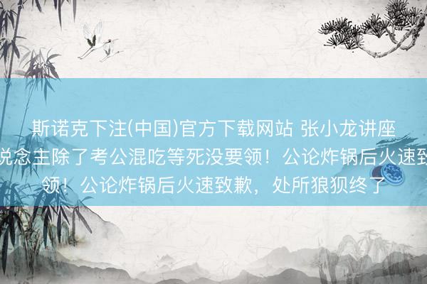 斯诺克下注(中国)官方下载网站 张小龙讲座大言不惭：普通东说念主除了考公混吃等死没要领！公论炸锅后火速致歉，处所狼狈终了