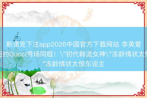 斯诺克下注app2026中国官方下载网站 李英爱张凌赫纽约Gucci秀场同框！