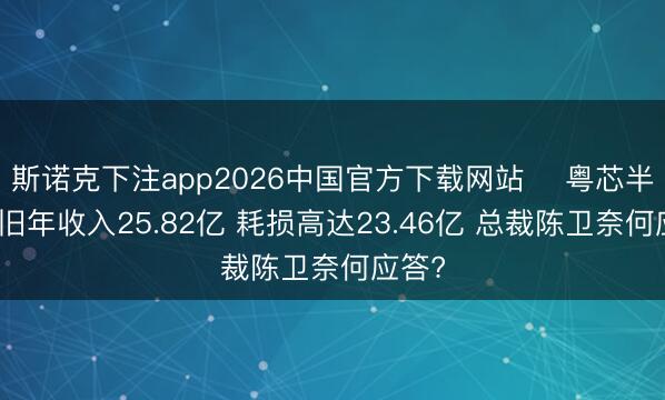 斯诺克下注app2026中国官方下载网站 粤芯半导体旧年收入25.82亿 耗损高达23.46亿 总裁陈卫奈何应答?