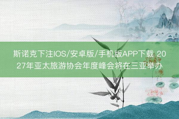 斯诺克下注IOS/安卓版/手机版APP下载 2027年亚太旅游协会年度峰会将在三亚举办