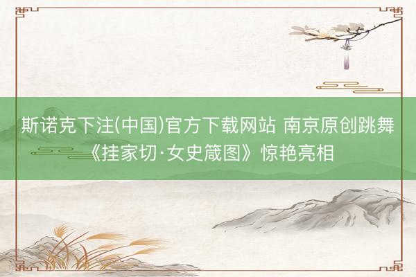 斯诺克下注(中国)官方下载网站 南京原创跳舞《挂家切·女史箴图》惊艳亮相