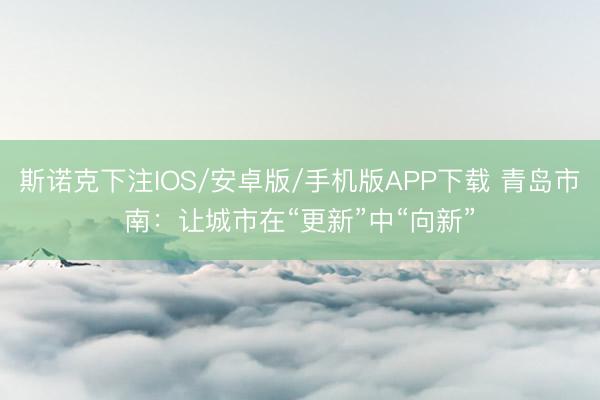 斯诺克下注IOS/安卓版/手机版APP下载 青岛市南：让城市在“更新”中“向新”