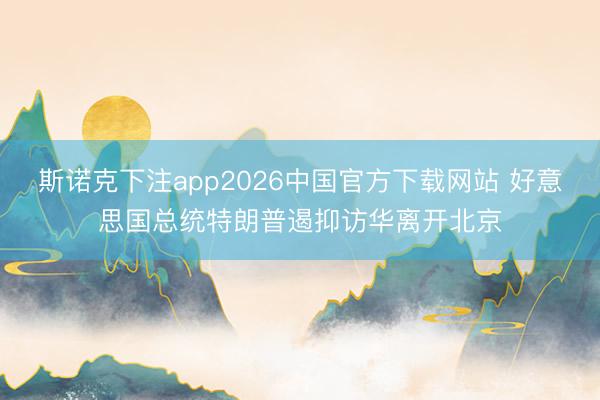 斯诺克下注app2026中国官方下载网站 好意思国总统特朗普遏抑访华离开北京