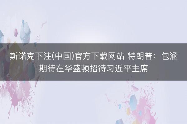 斯诺克下注(中国)官方下载网站 特朗普：包涵期待在华盛顿招待习近平主席