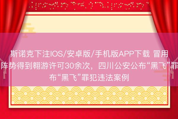 斯诺克下注IOS/安卓版/手机版APP下载 冒用“公事翱游”阵势得到翱游许可30余次，四川公安公布“黑飞”罪犯违法案例