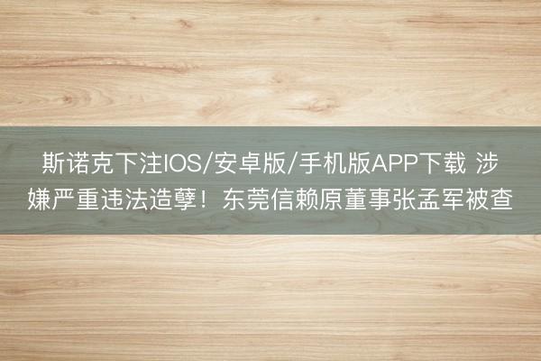 斯诺克下注IOS/安卓版/手机版APP下载 涉嫌严重违法造孽！东莞信赖原董事张孟军被查