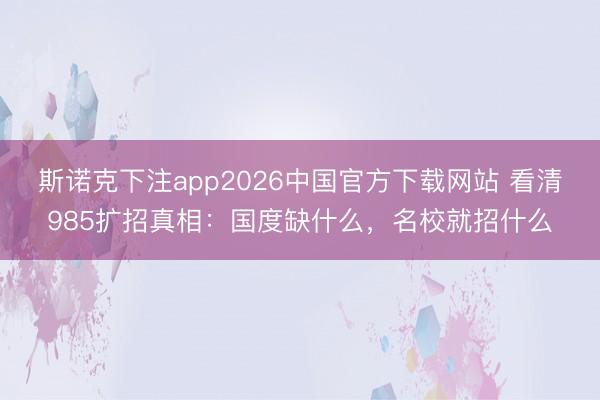 斯诺克下注app2026中国官方下载网站 看清985扩招真相：国度缺什么，名校就招什么