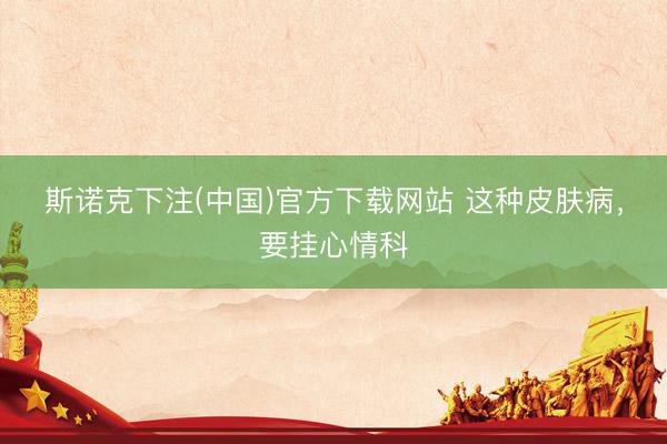 斯诺克下注(中国)官方下载网站 这种皮肤病，要挂心情科