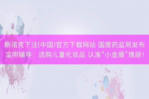 斯诺克下注(中国)官方下载网站 国度药监局发布滥用辅导:选购儿童化妆品 认准“小金盾”瑰丽!