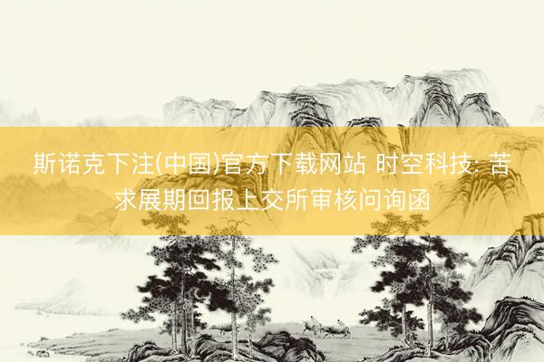 斯诺克下注(中国)官方下载网站 时空科技: 苦求展期回报上交所审核问询函