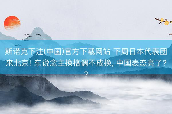 斯诺克下注(中国)官方下载网站 下周日本代表团来北京! 东说念主换格调不成换， 中国表态亮了?